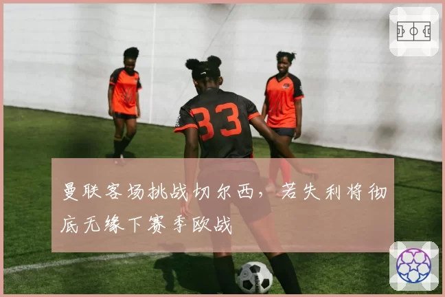 曼联客场挑战切尔西，若失利将彻底无缘下赛季欧战