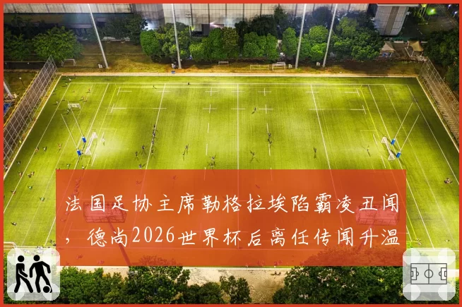 法国足协主席勒格拉埃陷霸凌丑闻,德尚2026世界杯后离任传闻升温