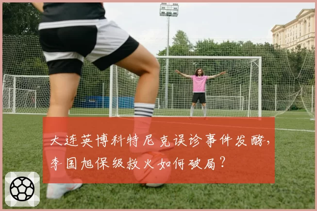 大连英博科特尼克误诊事件发酵,李国旭保级救火如何破局?
