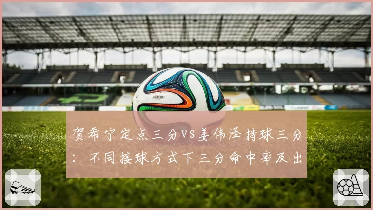 贺希宁定点三分vs姜伟泽持球三分:不同接球方式下三分命中率及出手速度对比